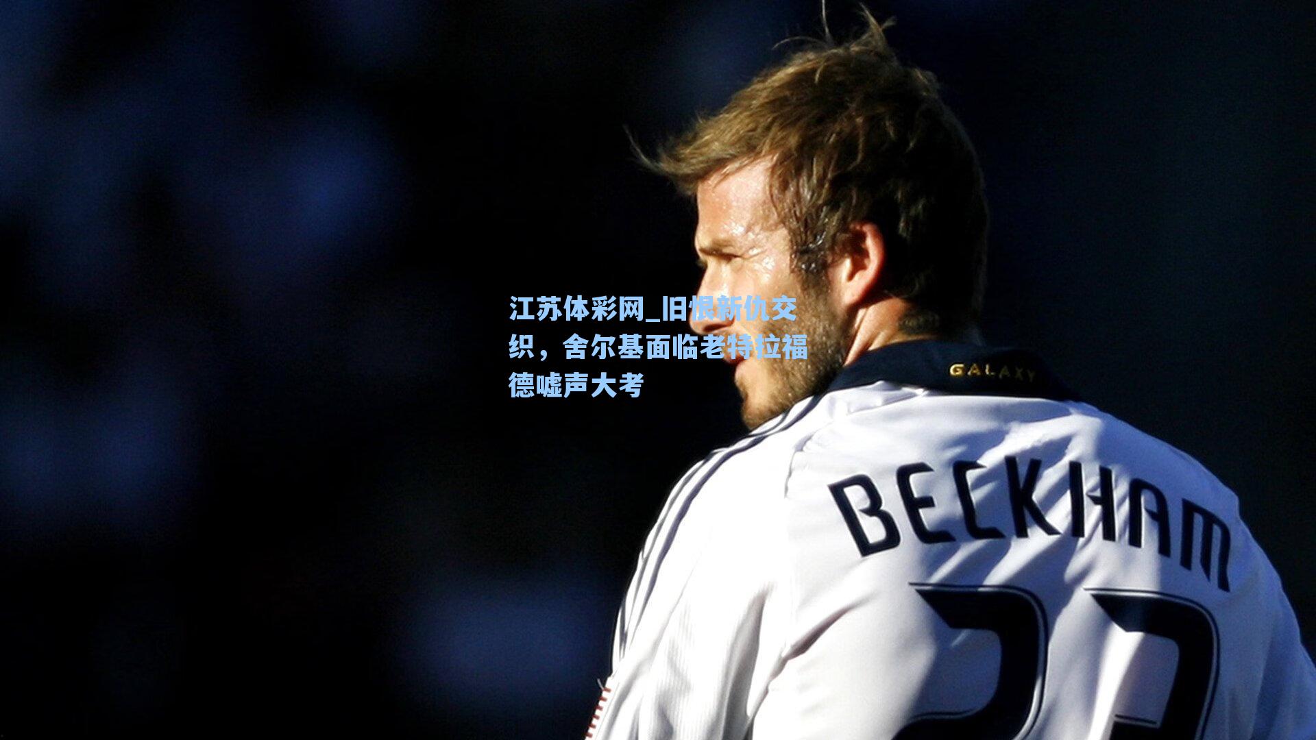 江苏体彩网_旧恨新仇交织，舍尔基面临老特拉福德嘘声大考