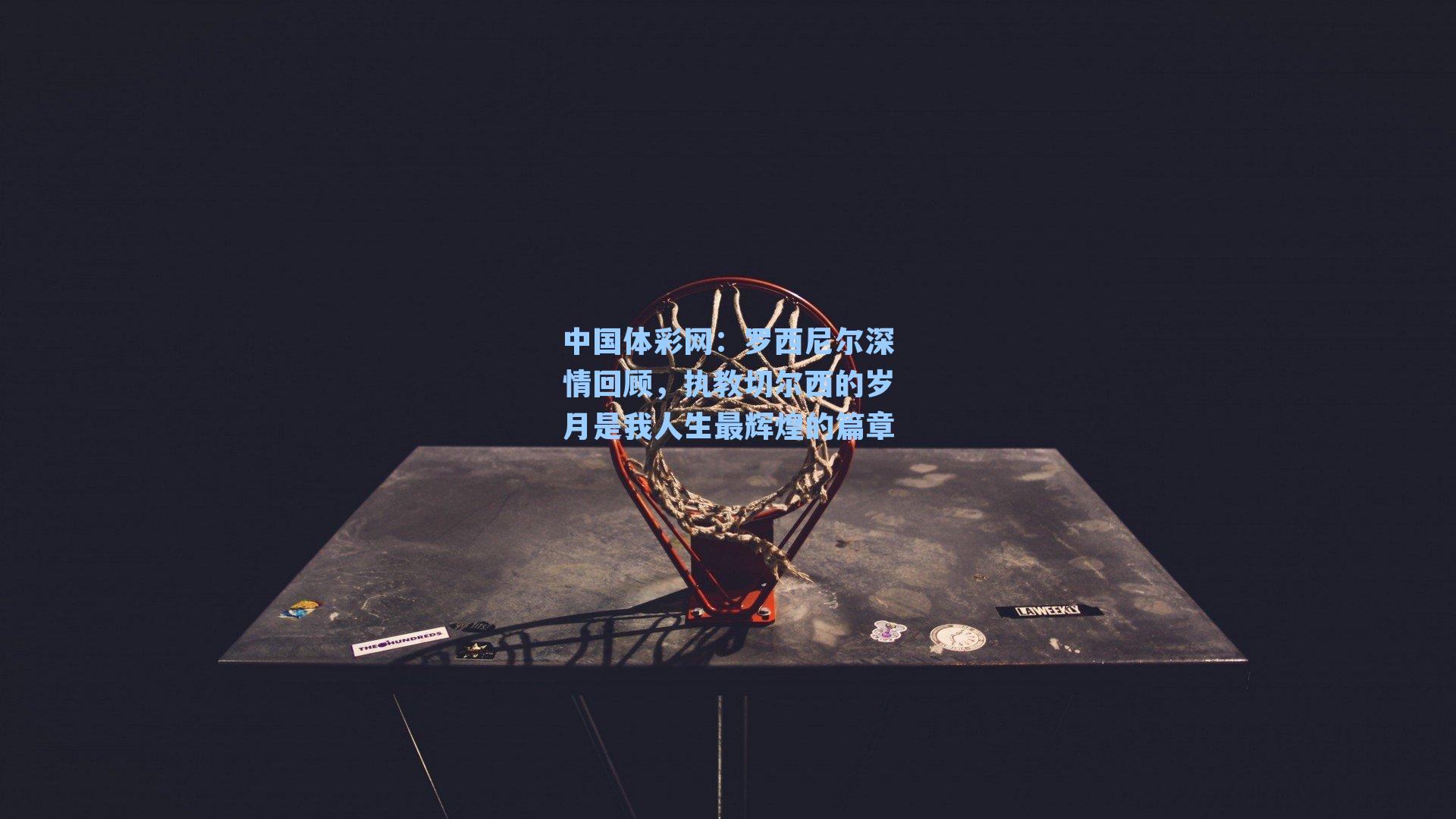 中国体彩网：罗西尼尔深情回顾，执教切尔西的岁月是我人生最辉煌的篇章