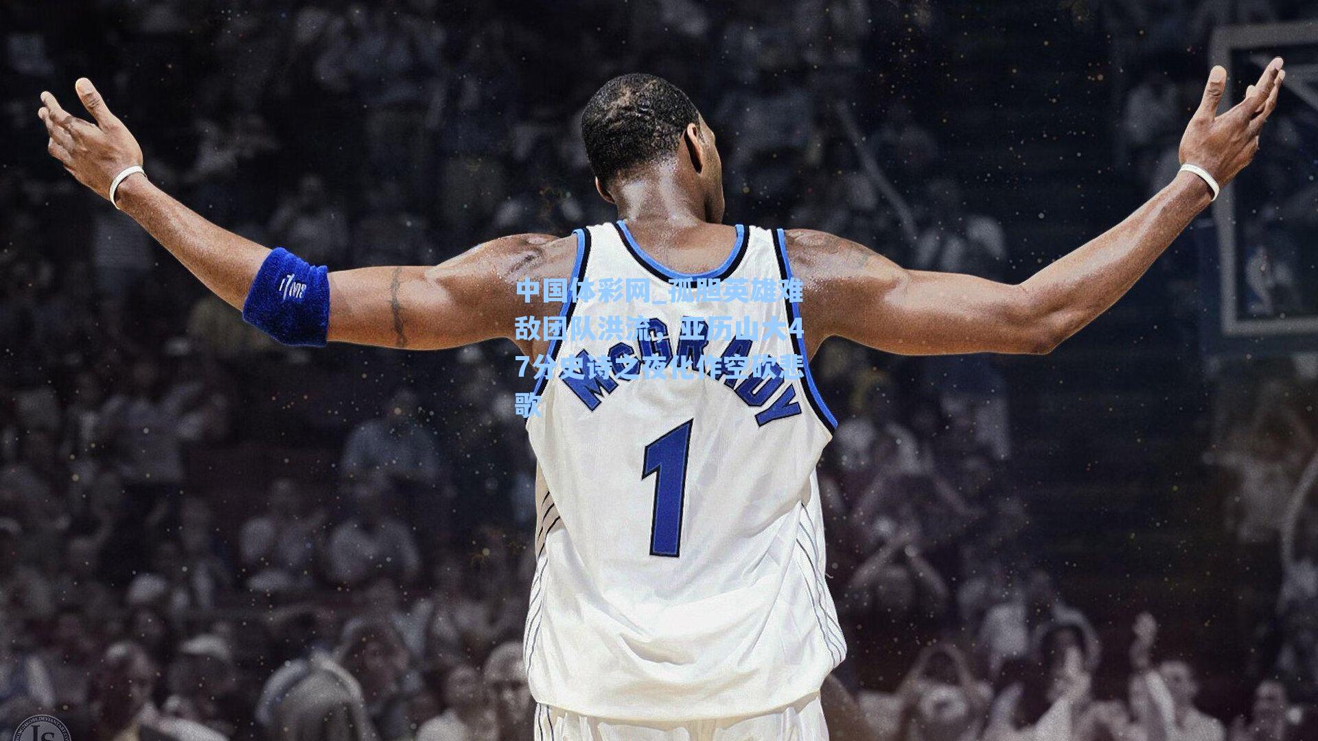 中国体彩网_孤胆英雄难敌团队洪流，亚历山大47分史诗之夜化作空砍悲歌