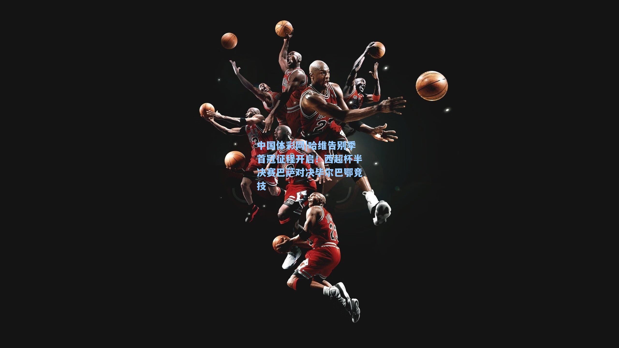 中国体彩网|哈维告别季首冠征程开启！西超杯半决赛巴萨对决毕尔巴鄂竞技