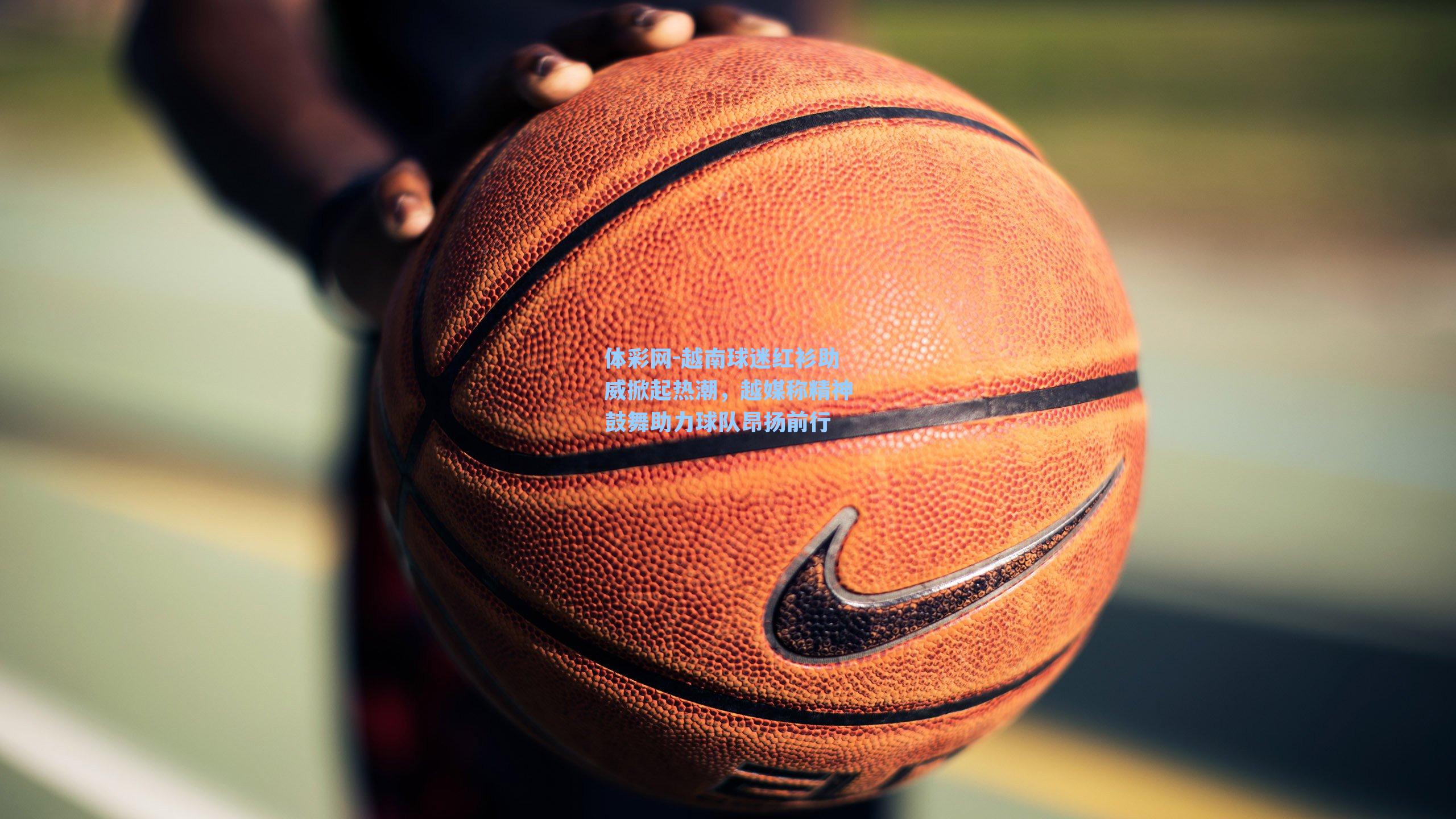 体彩网-越南球迷红衫助威掀起热潮，越媒称精神鼓舞助力球队昂扬前行