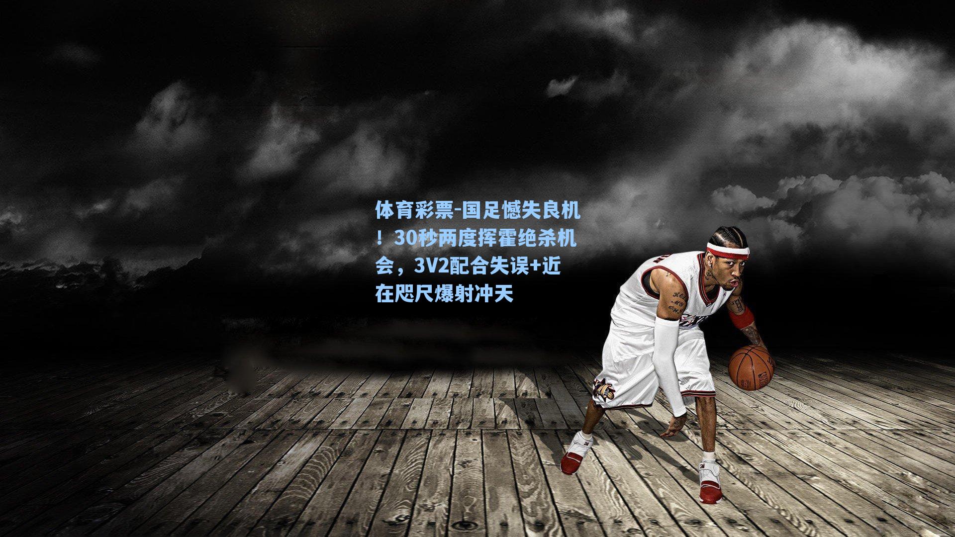 体育彩票-国足憾失良机！30秒两度挥霍绝杀机会，3V2配合失误+近在咫尺爆射冲天