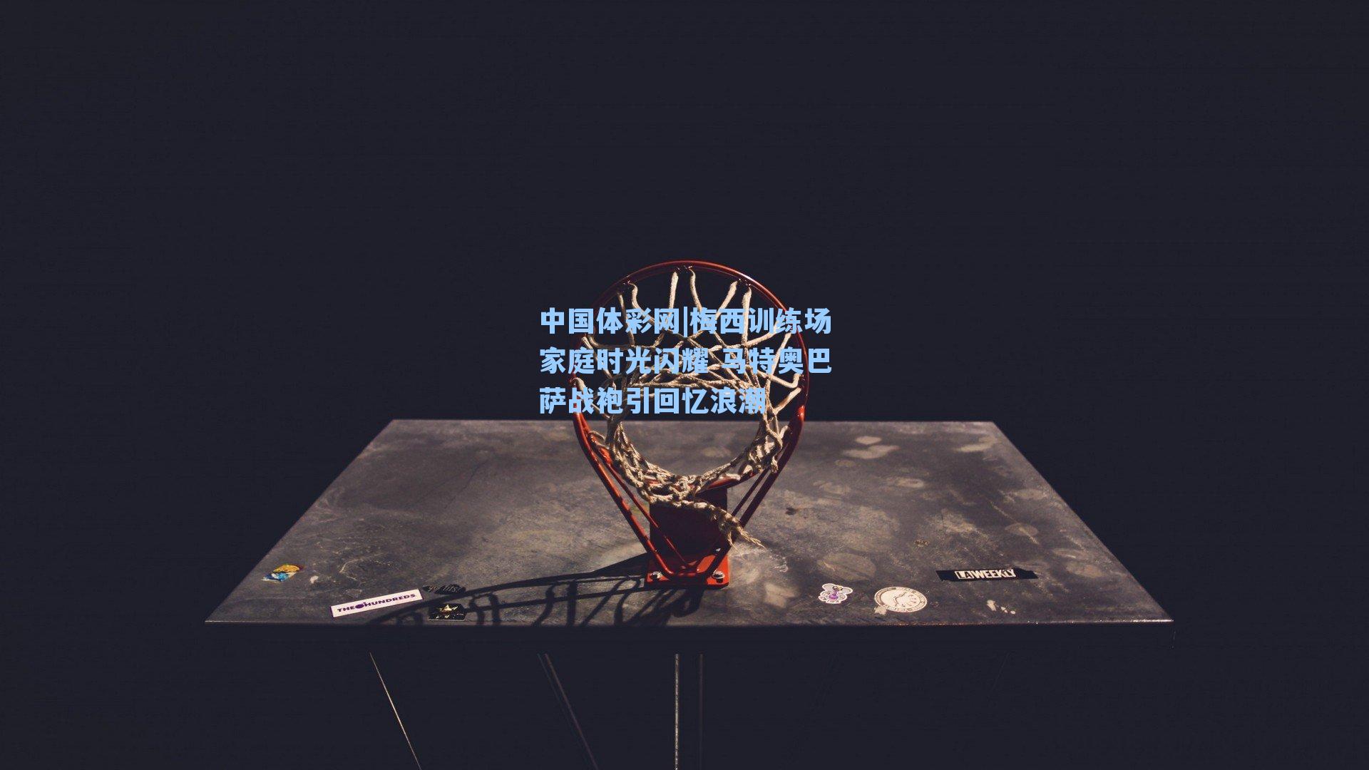 中国体彩网|梅西训练场家庭时光闪耀 马特奥巴萨战袍引回忆浪潮